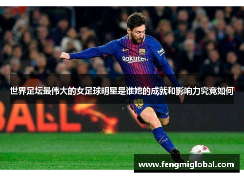 世界足坛最伟大的女足球明星是谁她的成就和影响力究竟如何