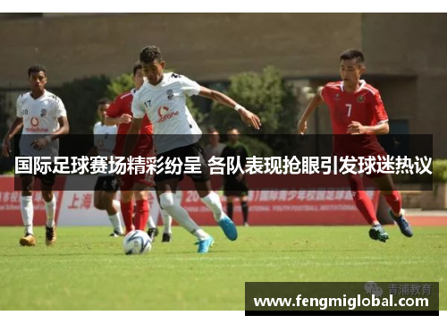 国际足球赛场精彩纷呈 各队表现抢眼引发球迷热议